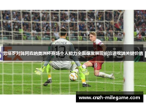 劳塔罗对阵阿森纳美洲杯赛场个人能力全面爆发展现统治进攻端关键价值